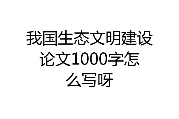 我国生态文明建设论文1000字怎么写呀