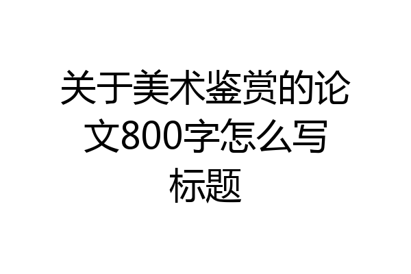 关于美术鉴赏的论文800字怎么写标题