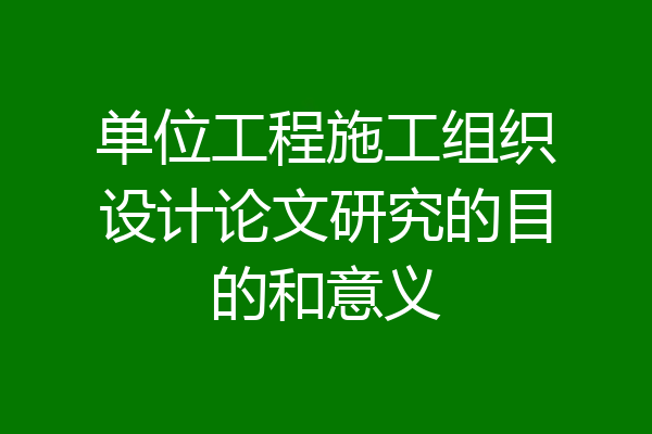 单位工程施工组织设计论文研究的目的和意义