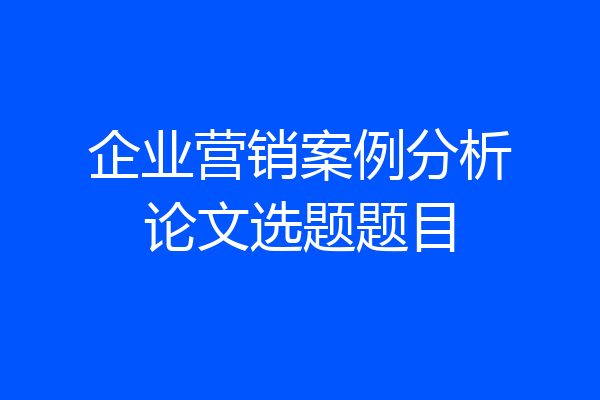 企业营销案例分析论文选题题目