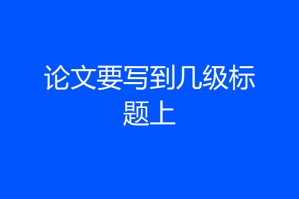 论文要写到几级标题上
