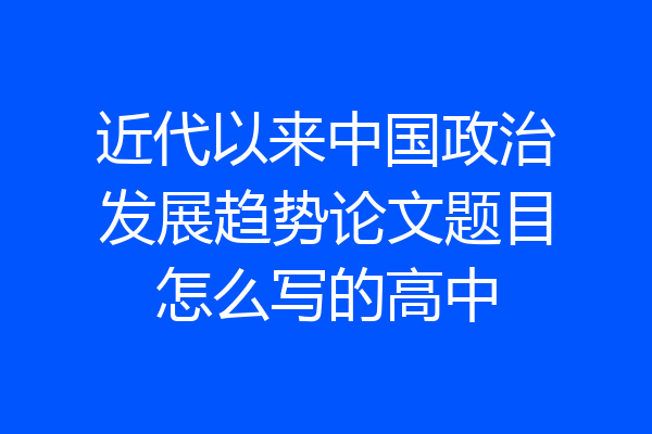近代以来中国政治发展趋势论文题目怎么写的高中