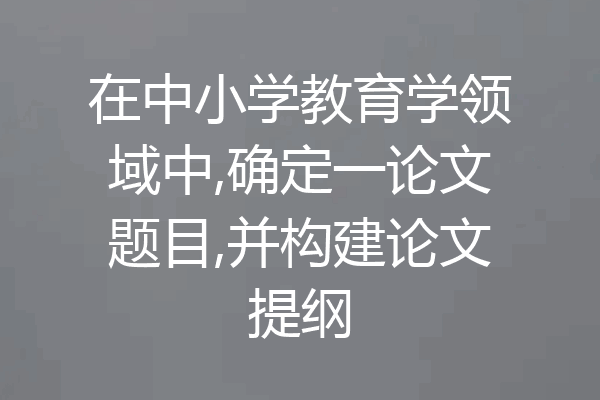 在中小学教育学领域中,确定一论文题目,并构建论文提纲