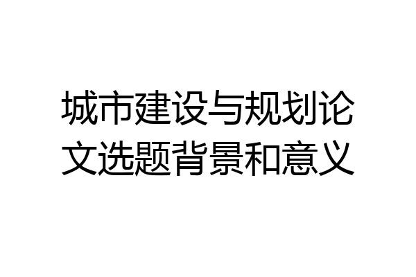 城市建设与规划论文选题背景和意义