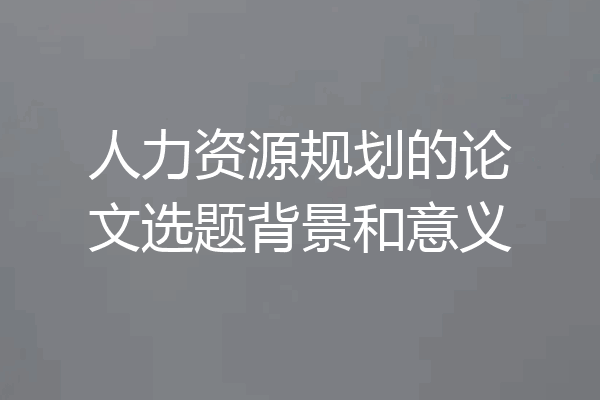 人力资源规划的论文选题背景和意义