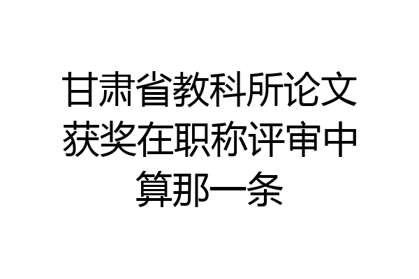 甘肃省教科所论文获奖在职称评审中算那一条