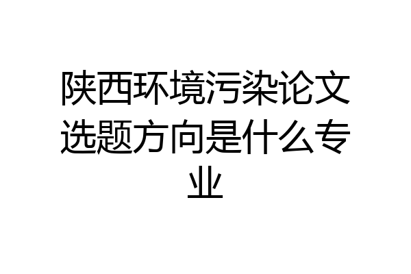 陕西环境污染论文选题方向是什么专业