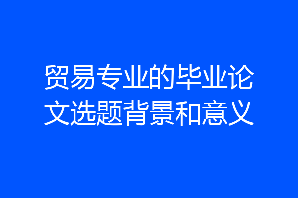 贸易专业的毕业论文选题背景和意义