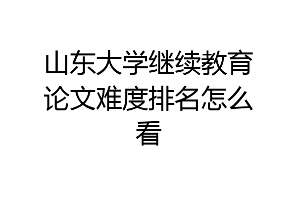 山东大学继续教育论文难度排名怎么看