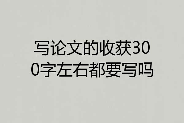 写论文的收获300字左右都要写吗