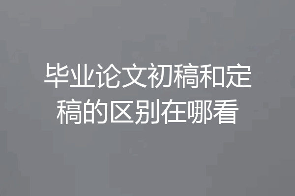 毕业论文初稿和定稿的区别在哪看