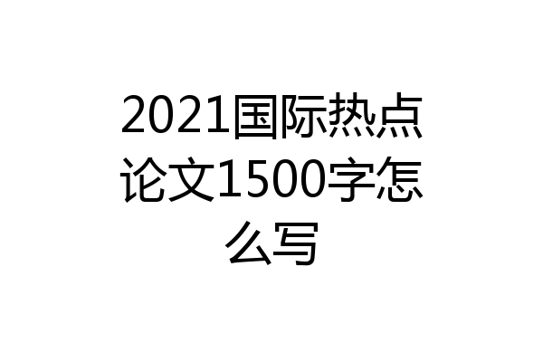 2021国际热点论文1500字怎么写