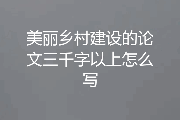 美丽乡村建设的论文三千字以上怎么写