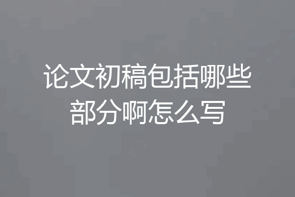 论文初稿包括哪些部分啊怎么写
