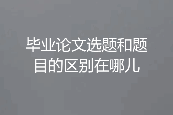 毕业论文选题和题目的区别在哪儿