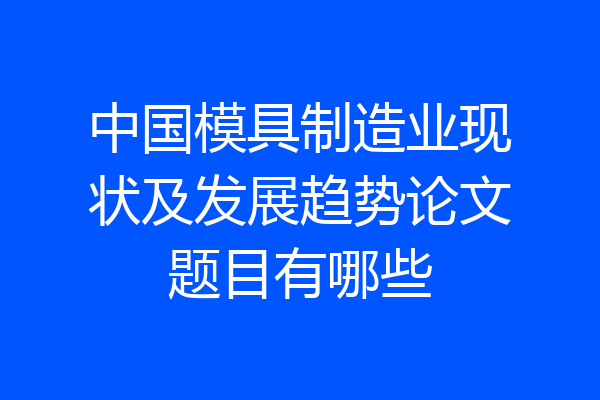 中国模具制造业现状及发展趋势论文题目有哪些