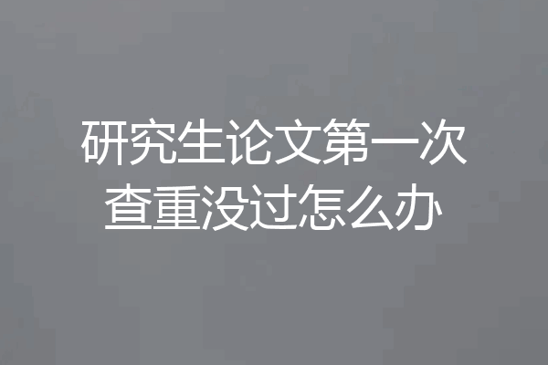 研究生论文第一次查重没过怎么办