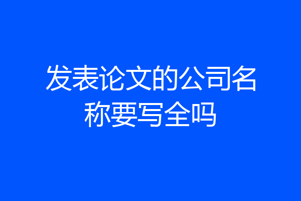 发表论文的公司名称要写全吗