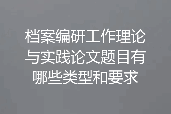 档案编研工作理论与实践论文题目有哪些类型和要求