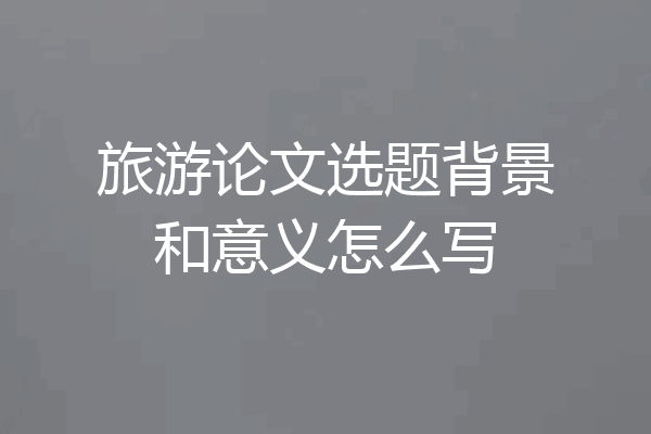 旅游论文选题背景和意义怎么写