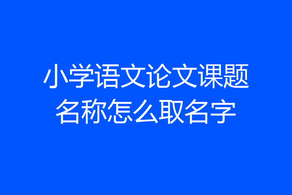 小学语文论文课题名称怎么取名字