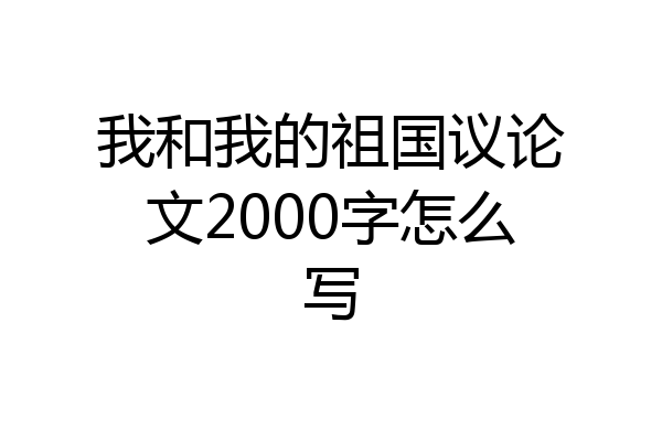 我和我的祖国议论文2000字怎么写