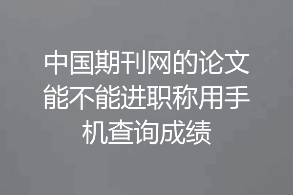 中国期刊网的论文能不能进职称用手机查询成绩