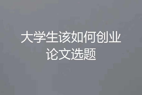 大学生该如何创业论文选题
