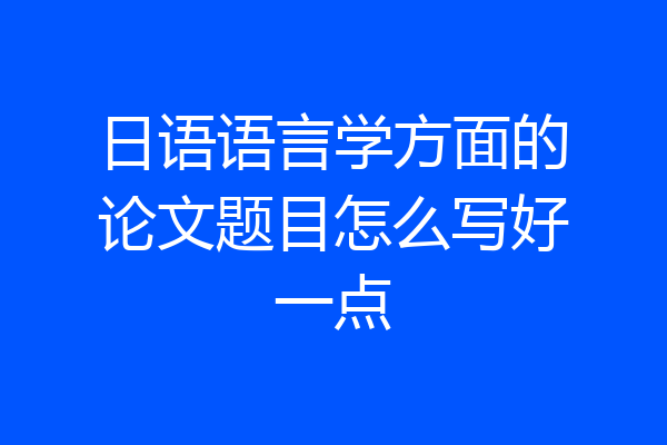 日语语言学方面的论文题目怎么写好一点