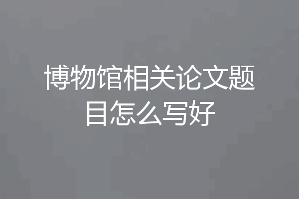 博物馆相关论文题目怎么写好