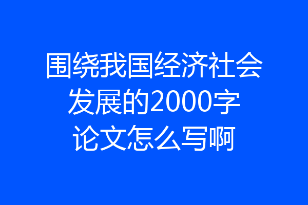 围绕我国经济社会发展的2000字论文怎么写啊