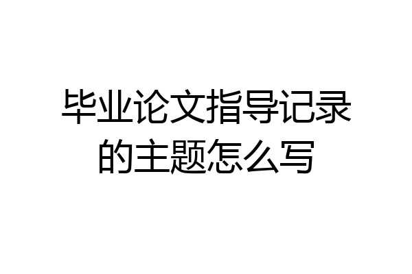 毕业论文指导记录的主题怎么写