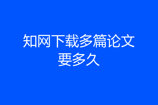 知网下载多篇论文要多久