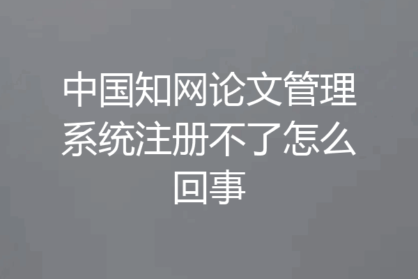 中国知网论文管理系统注册不了怎么回事