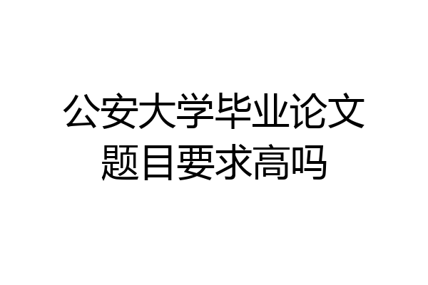 公安大学毕业论文题目要求高吗