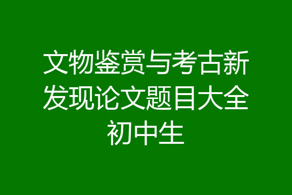 文物鉴赏与考古新发现论文题目大全初中生