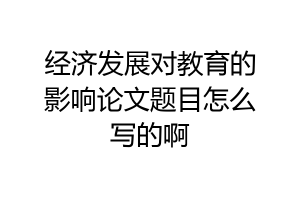 经济发展对教育的影响论文题目怎么写的啊