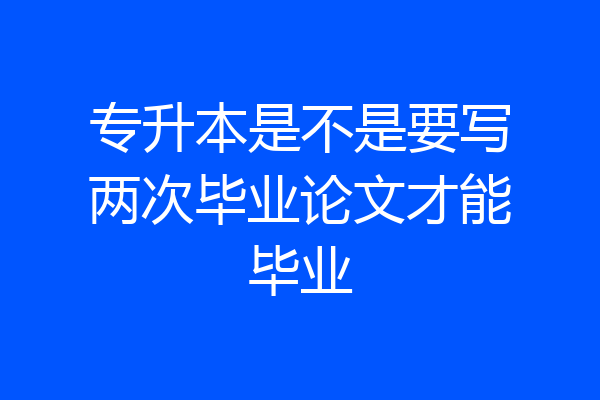 专升本是不是要写两次毕业论文才能毕业
