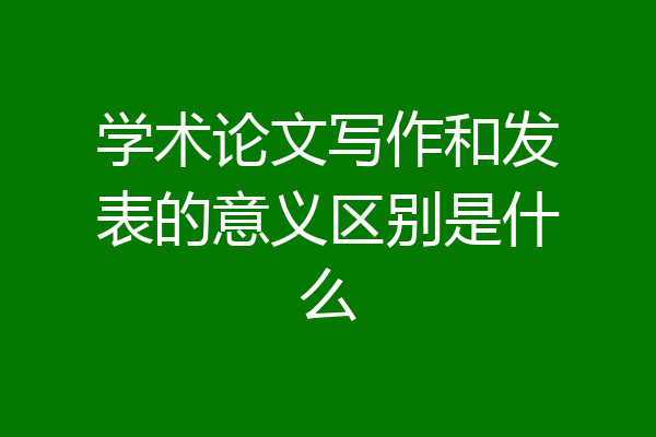 学术论文写作和发表的意义区别是什么