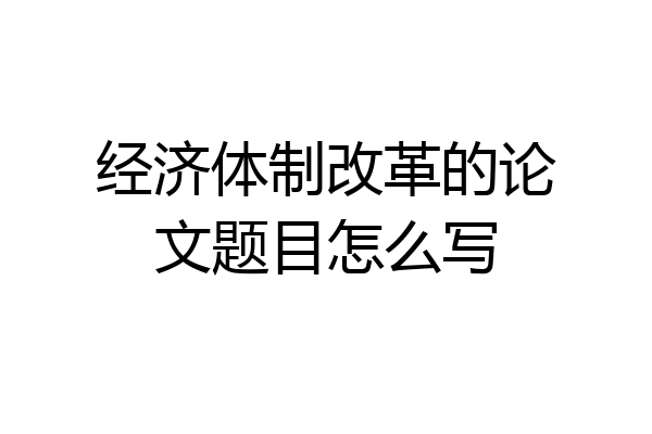 经济体制改革的论文题目怎么写