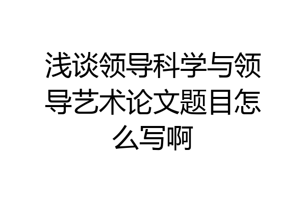 浅谈领导科学与领导艺术论文题目怎么写啊