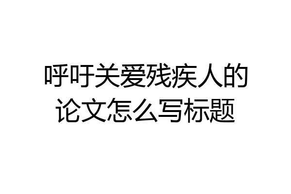 呼吁关爱残疾人的论文怎么写标题