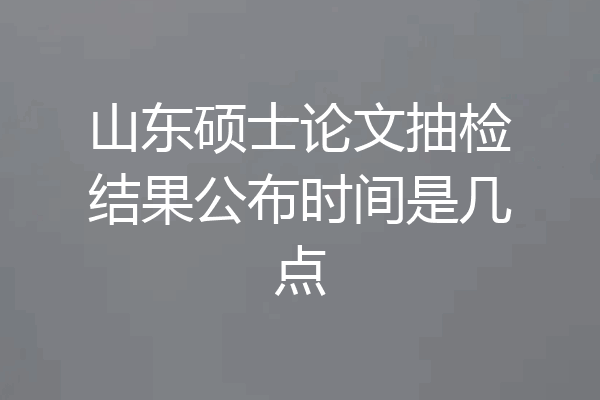 山东硕士论文抽检结果公布时间是几点