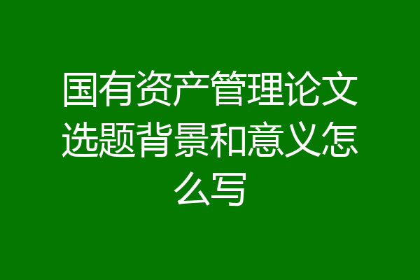 国有资产管理论文选题背景和意义怎么写