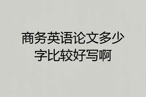 商务英语论文多少字比较好写啊