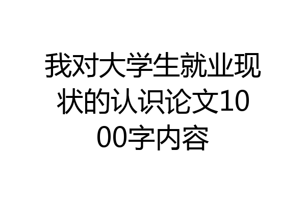 我对大学生就业现状的认识论文1000字内容