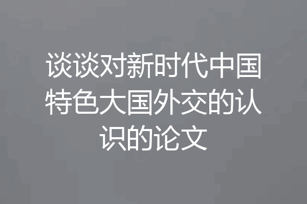 谈谈对新时代中国特色大国外交的认识的论文