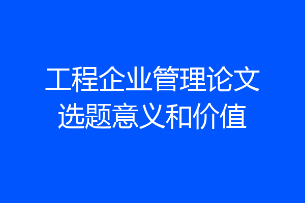 工程企业管理论文选题意义和价值