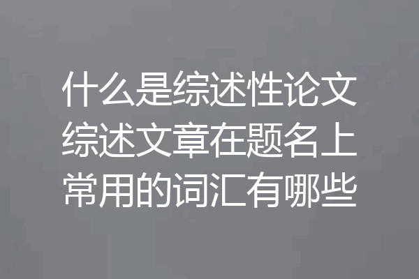 什么是综述性论文综述文章在题名上常用的词汇有哪些