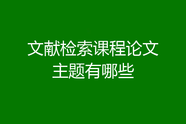 文献检索课程论文主题有哪些